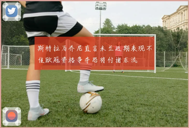 斯特拉马乔尼直言米兰近期表现不佳欧冠资格争夺恐将付诸东流