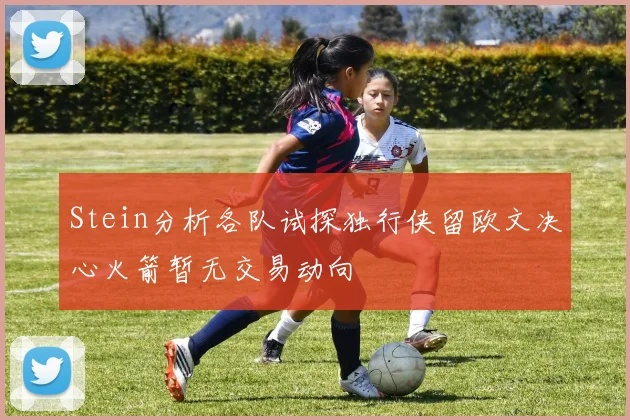 Stein分析各队试探独行侠留欧文决心火箭暂无交易动向