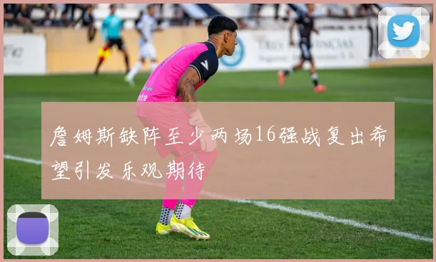 詹姆斯缺阵至少两场16强战复出希望引发乐观期待