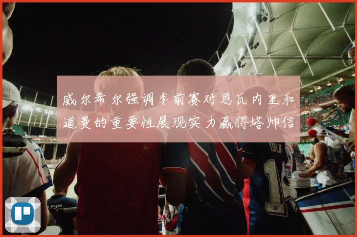 威尔希尔强调季前赛对恩瓦内里和道曼的重要性展现实力赢得塔帅信任