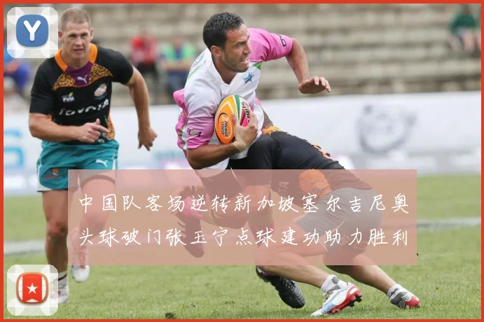 中国队客场逆转新加坡塞尔吉尼奥头球破门张玉宁点球建功助力胜利