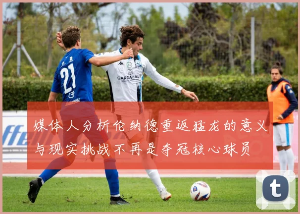 媒体人分析伦纳德重返猛龙的意义与现实挑战不再是夺冠核心球员