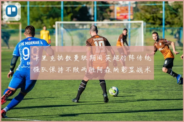卡里克执教曼联期间英超对阵传统强队保持不败两胜阿森纳彰显战术智慧