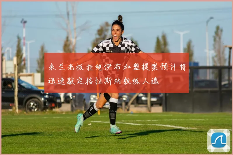 米兰老板拒绝伊布加盟提案预计将迅速敲定格拉斯纳教练人选