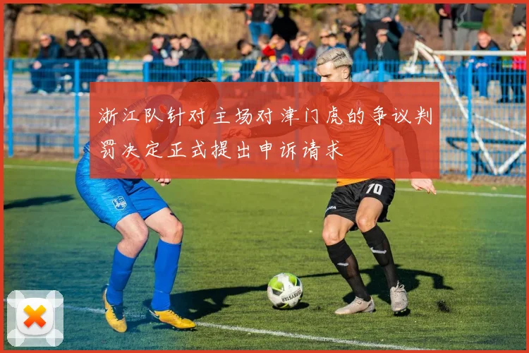 浙江队针对主场对津门虎的争议判罚决定正式提出申诉请求