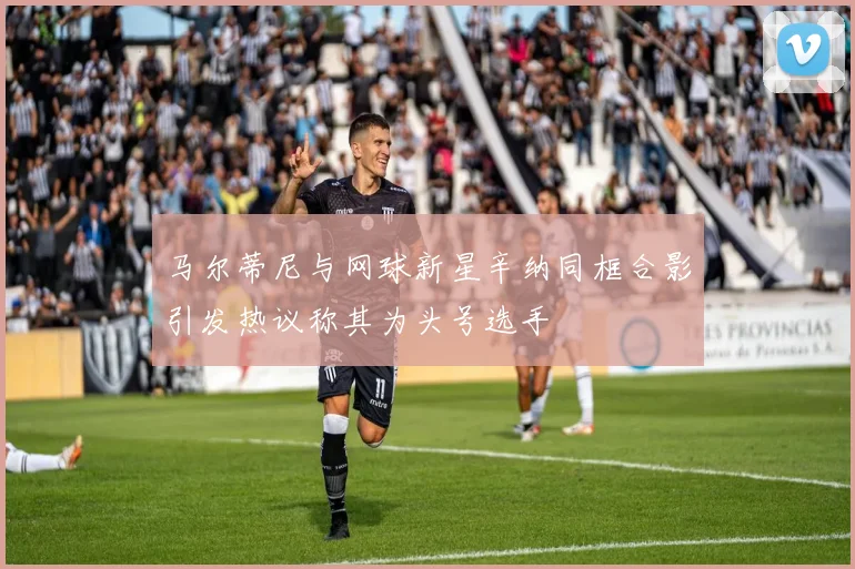 马尔蒂尼与网球新星辛纳同框合影引发热议称其为头号选手