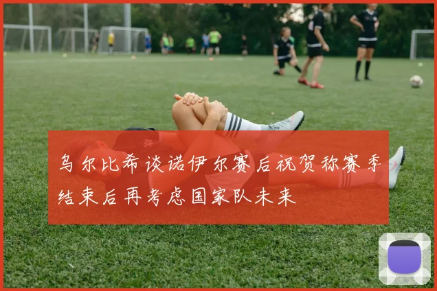 乌尔比希谈诺伊尔赛后祝贺称赛季结束后再考虑国家队未来