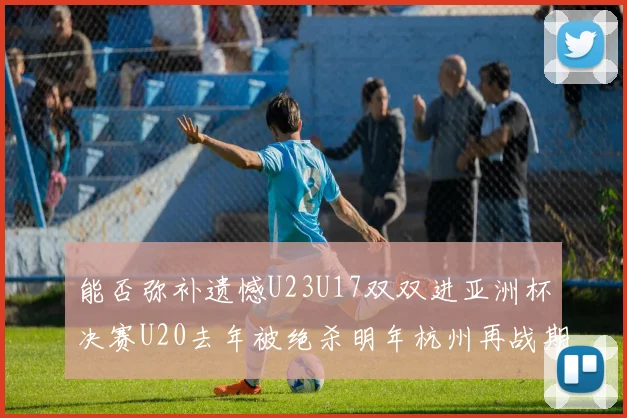 能否弥补遗憾U23U17双双进亚洲杯决赛U20去年被绝杀明年杭州再战期待辉煌