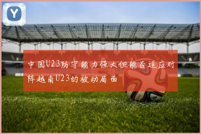 中国U23防守能力强大但能否适应对阵越南U23的被动局面