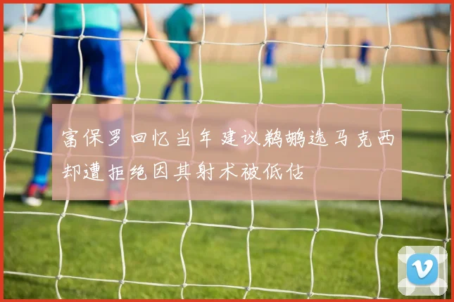 富保罗回忆当年建议鹈鹕选马克西却遭拒绝因其射术被低估