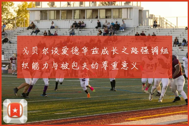 戈贝尔谈爱德华兹成长之路强调组织能力与被包夹的尊重意义
